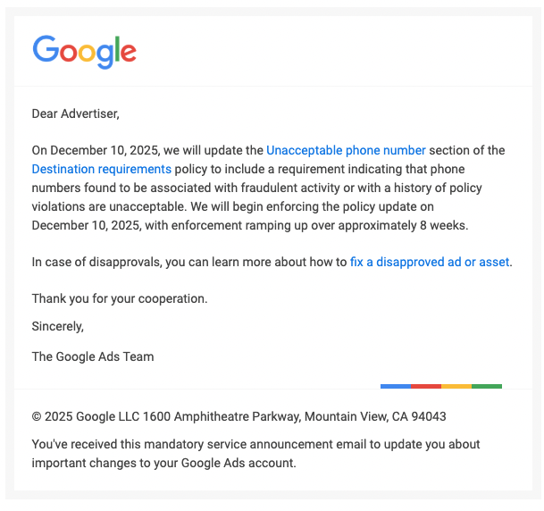 ```json
{
  "alt": "Google Ads email notification about policy updates effective December 10, 2025.",
  "caption": "Stay informed! Google Ads announces policy changes effective December 10, 2025, focusing on phone numbers linked with fraudulent activities.",
  "description": "This image shows an official email from Google Ads informing advertisers of an update to the Destination requirements policy concerning unacceptable phone numbers. Effective December 10, 2025, numbers associated with fraudulent activity will not be accepted. The enforcement will occur over approximately 8 weeks. The email provides links for handling disapproved ads and maintains advertiser compliance. This mandatory update is crucial for advertisers using the Google platform."
}
```