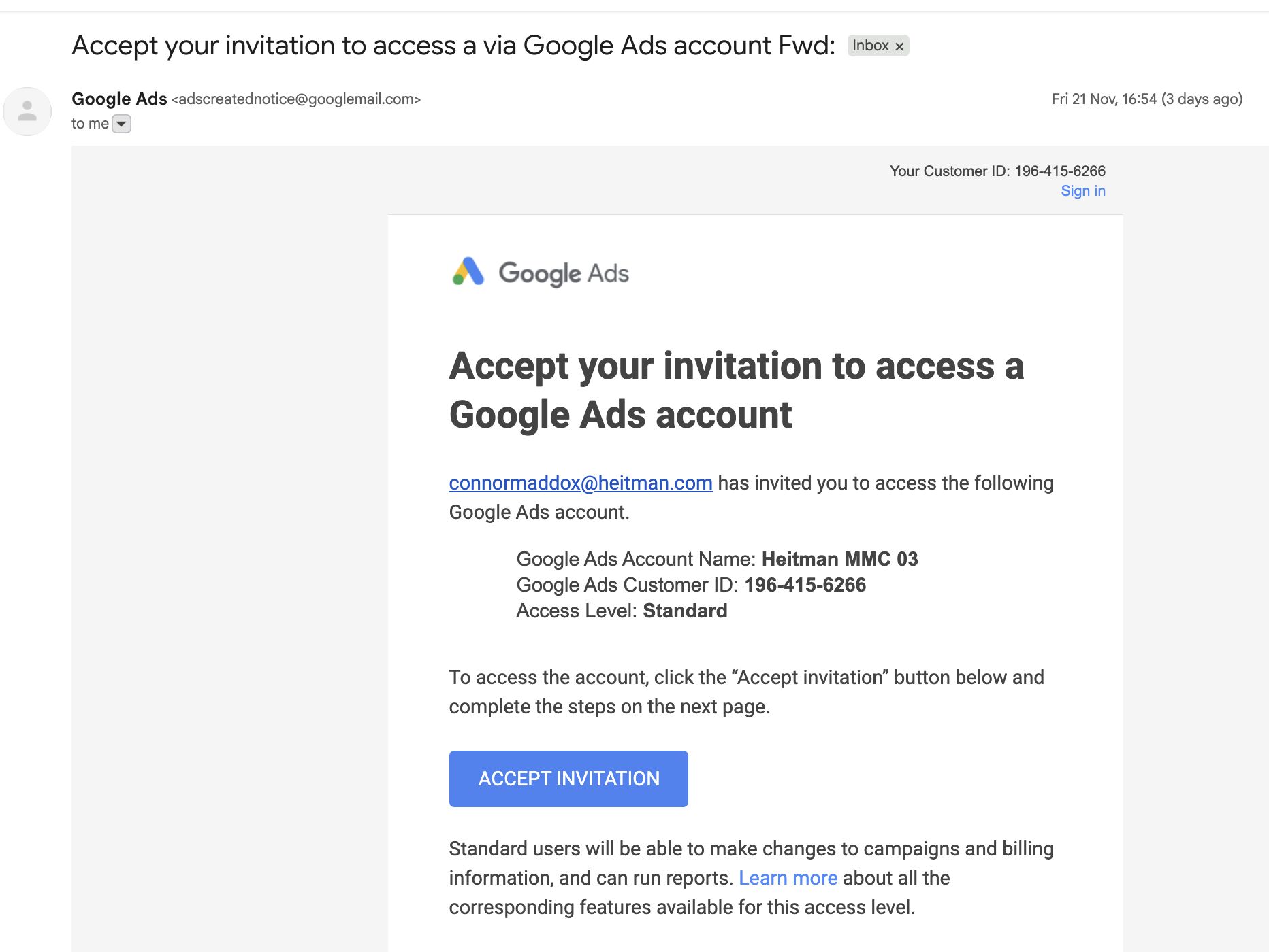 ```json
{
"alt": "Invitation email to access a Google Ads account with instructions and an 'Accept Invitation' button.",
"caption": "You're invited to manage a Google Ads account! Click 'Accept Invitation' to start collaborating and accessing campaign tools.",
"description": "This image shows an email invitation to access a Google Ads account. The email is from Google Ads and includes details such as the account name 'Heitman MMC 03,' customer ID '196-415-6266,' and access level 'Standard.' The email instructs the recipient to click the 'Accept Invitation' button to gain access. Standard users can make changes to campaigns, manage billing information, and run reports."
}
```