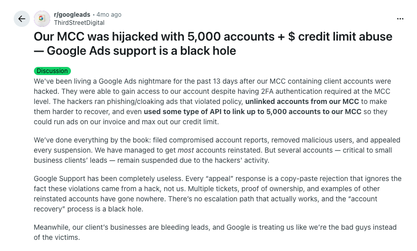 ```json
{
"alt": "Reddit post about Google Ads account hijacking with 5,000 accounts linked and credit abuse.",
"caption": "A Reddit user shares a frustrating ordeal of having their Google Ads account hijacked, leading to unauthorized credit limit abuse and the apathetic response from Google support.",
"description": "This image is a screenshot of a Reddit post by ThirdStreetDigital discussing the hijacking of their Google Ads Manager Client Center (MCC) account. Hackers linked 5,000 accounts to their MCC, maxing out the credit limit with unauthorized ads. Despite implementing 2FA and following Google's protocols, the user reports continuous account management issues exacerbated by ineffective Google support. The post highlights the struggles with account recovery, credit abuse, and lack of effective escalation processes in Google's support system."
}
```