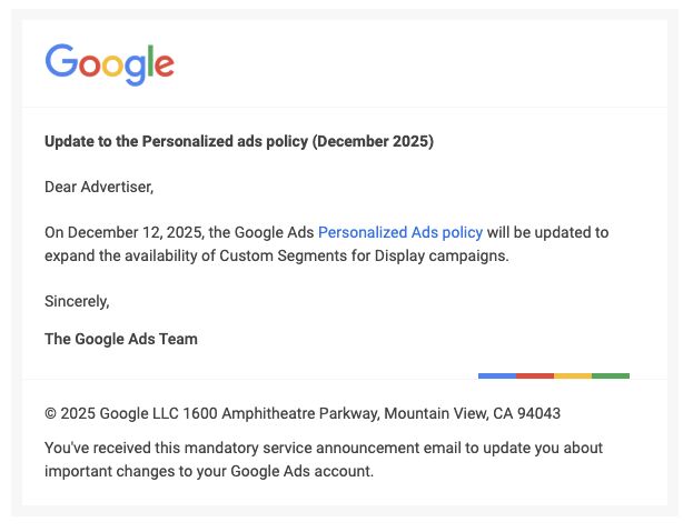 ```json
{
  "alt": "Google Ads policy update email about Personalized Ads effective December 2025.",
  "caption": "Google announces updates to its Personalized Ads policy, expanding Custom Segments availability for Display campaigns starting December 2025.",
  "description": "This image depicts an email notice from Google regarding an update to their Personalized Ads policy, effective December 12, 2025. The update focuses on expanding the availability of Custom Segments for Display campaigns. It includes a message from the Google Ads Team, the company's address at 1600 Amphitheatre Parkway, Mountain View, CA, and notes this is a mandatory service announcement for advertisers. Keywords: Google Ads, Personalized Ads, policy update, Custom Segments, Display campaigns."
}
```