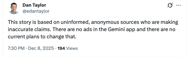 ```json
{
  "alt": "Social media post refutes claims about ads in the Gemini app.",
  "caption": "Dan Taylor addresses unfounded rumors, confirming no ads in Gemini app.",
  "description": "Screenshot of a social media post by a user named Dan Taylor. The tweet disputes rumors from anonymous sources about the presence of ads in the Gemini app, asserting there are no current plans for ads. The post is timestamped at 7:30 PM on December 8, 2025, with 194 views. This image highlights a public statement addressing misinformation about app advertising practices."
}
```