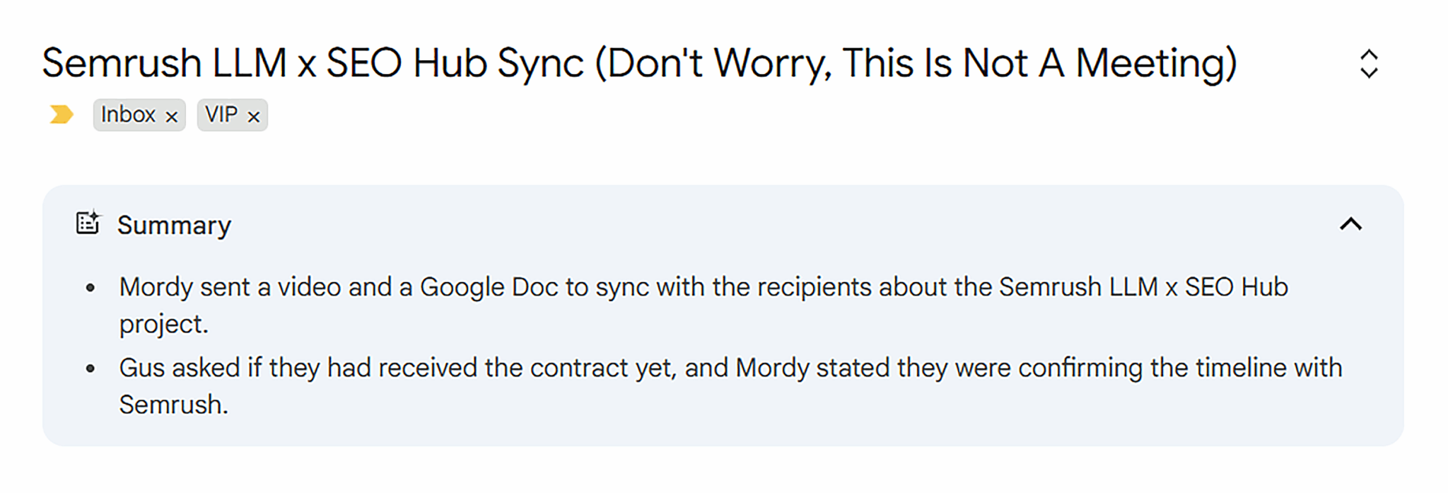 ```json
{
"alt": "Email summary of Semrush LLM x SEO Hub Sync project with notes from Mordy and Gus.",
"caption": "A collaborative exchange concerning the Semrush LLM x SEO Hub project promises a streamlined process, sans meetings.",
"description": "This image shows an email summary for the Semrush LLM x SEO Hub Sync project. It describes Mordy's efforts to align with recipients by sending a video and Google Doc, and Gus's inquiry about contract reception. Mordy's response mentions timeline confirmation with Semrush. Keywords include Semrush, LLM, SEO Hub, email summary, sync, project collaboration."
}
```