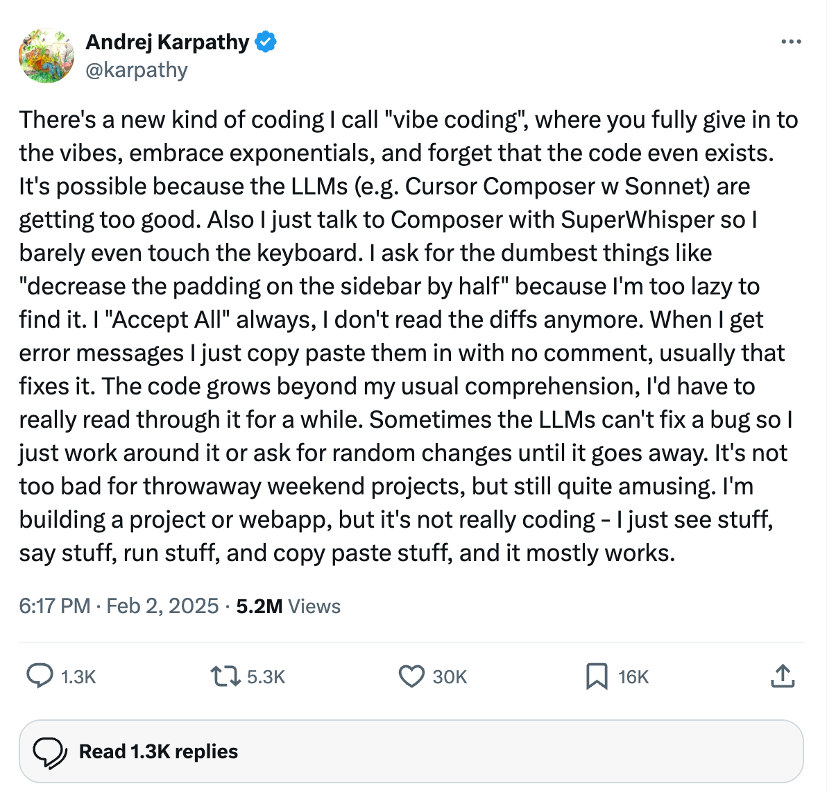 ```json
{
  "alt": "Tweet by Andrej Karpathy discussing a coding style called 'vibe coding' using AI tools.",
  "caption": "Andrej Karpathy humorously describes 'vibe coding' with AI, embracing automation for coding tasks while building projects with ease.",
  "description": "This image shows a tweet by Andrej Karpathy discussing a new coding style he calls 'vibe coding,' where he utilizes advanced AI tools like LLMs and SuperWhisper to automate coding processes. He explains the casual approach to coding by accepting AI-generated suggestions without detailed review, finding it amusing for casual projects. The tweet has garnered significant engagement with over 5 million views, highlighting interest in AI-driven coding solutions."
}
```