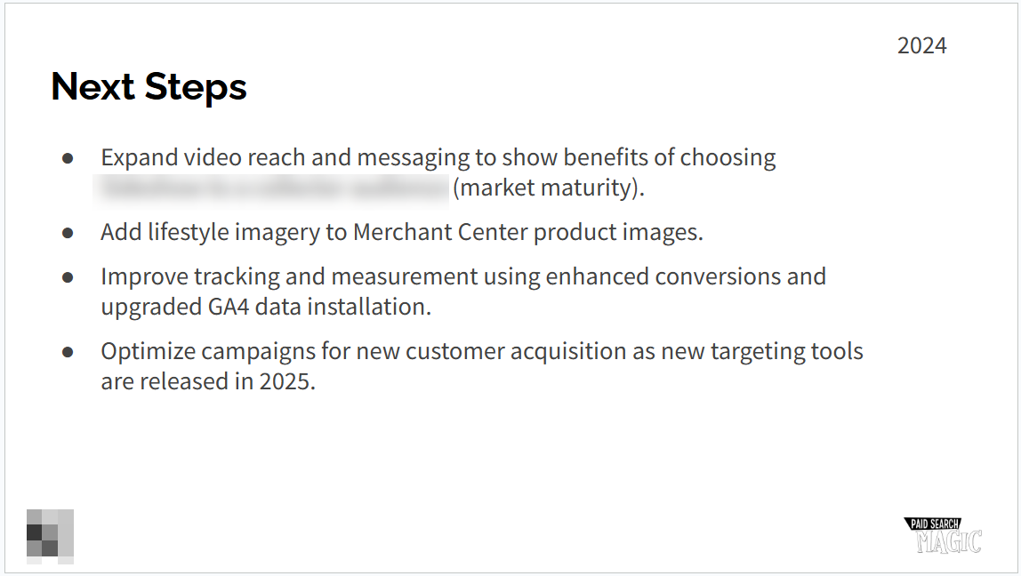 ```json
{
"alt": "Slide titled 'Next Steps' listing strategies for 2024, including video expansion, lifestyle imagery, improved tracking, and campaign optimization.",
"caption": "Discover the 2024 strategic roadmap focusing on video reach, imagery enhancement, advanced tracking, and innovative campaign optimization.",
"description": "This slide, titled 'Next Steps' for the year 2024, outlines key strategic initiatives. The focus is on expanding video reach and messaging, adding lifestyle imagery to Merchant Center, improving tracking with GA4 data, and optimizing campaigns for new customer acquisition. It highlights the planned enhancements to maintain market maturity and leverage new targeting tools in 2025. Keywords: strategy, video, imagery, tracking, campaigns, 2024."
}
```