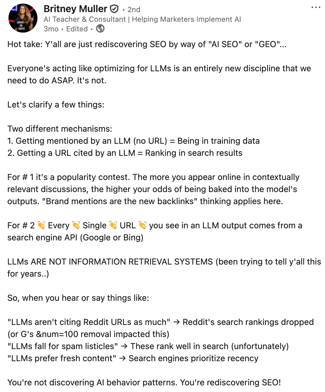 ```json
{
  "alt": "Screenshot of a LinkedIn post by Britney Muller discussing SEO and LLMs.",
  "caption": "Britney Muller shares insights on AI SEO, highlighting the rediscovery of SEO basics through LLMs.",
  "description": "This image is a screenshot of a LinkedIn post by Britney Muller, an AI Teacher and Consultant. The post discusses the relationship between search engine optimization (SEO) and large language models (LLMs), suggesting that current efforts in optimizing for LLMs mirror traditional SEO practices. Muller emphasizes two mechanisms: being mentioned by an LLM and having a URL cited by an LLM. She also clarifies that LLMs are not information retrieval systems and debunks common misconceptions. Keywords: SEO, LLMs, AI SEO, search rankings, information retrieval."
}
```