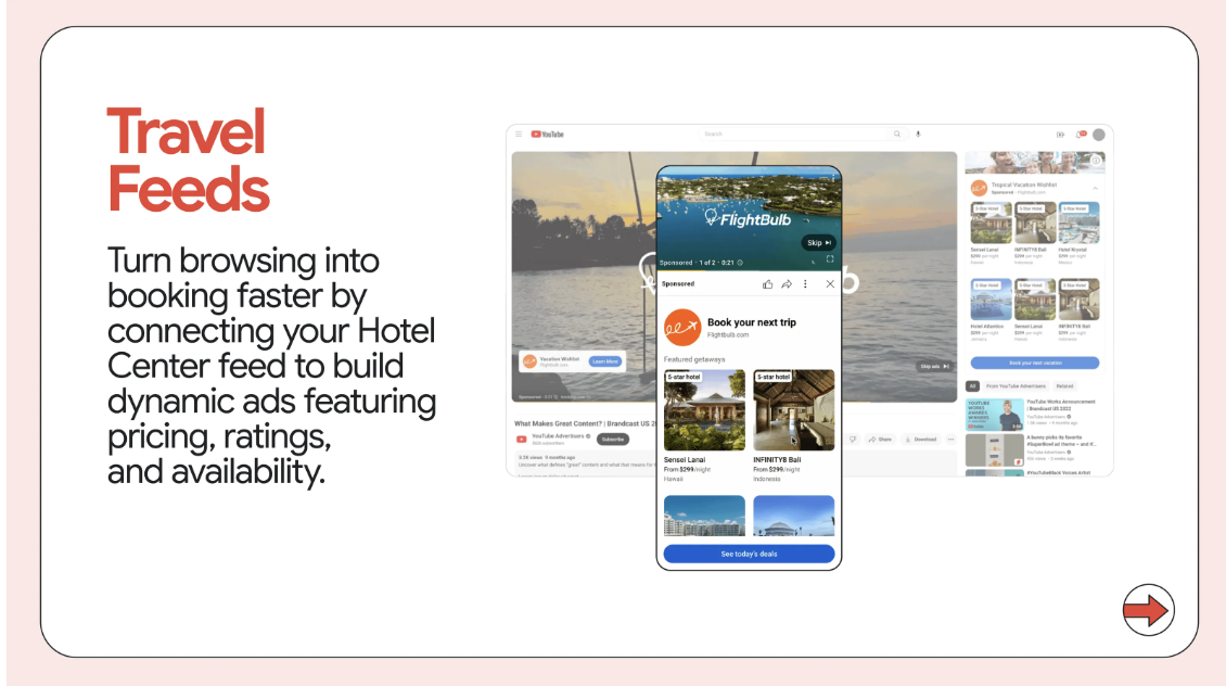 ```json
{
  "alt": "Advertisement for Travel Feeds showing dynamic hotel booking ads on a mobile device within a YouTube interface.",
  "caption": "Discover how Travel Feeds effortlessly turns browsing into booking with dynamic, interactive ads. Elevate your hotel's visibility with engaging content and real-time availability.",
  "description": "The image features a travel advertisement highlighting 'Travel Feeds', showing a mobile device with dynamic hotel booking ads over a YouTube interface. The ad promotes connecting Hotel Center feeds to create ads displaying pricing, ratings, and availability. The design suggests a seamless integration of advertisements into user experiences, enhancing booking efficiency for travelers. Keywords include Travel Feeds, hotel booking, dynamic ads, and YouTube advertising."
}
```