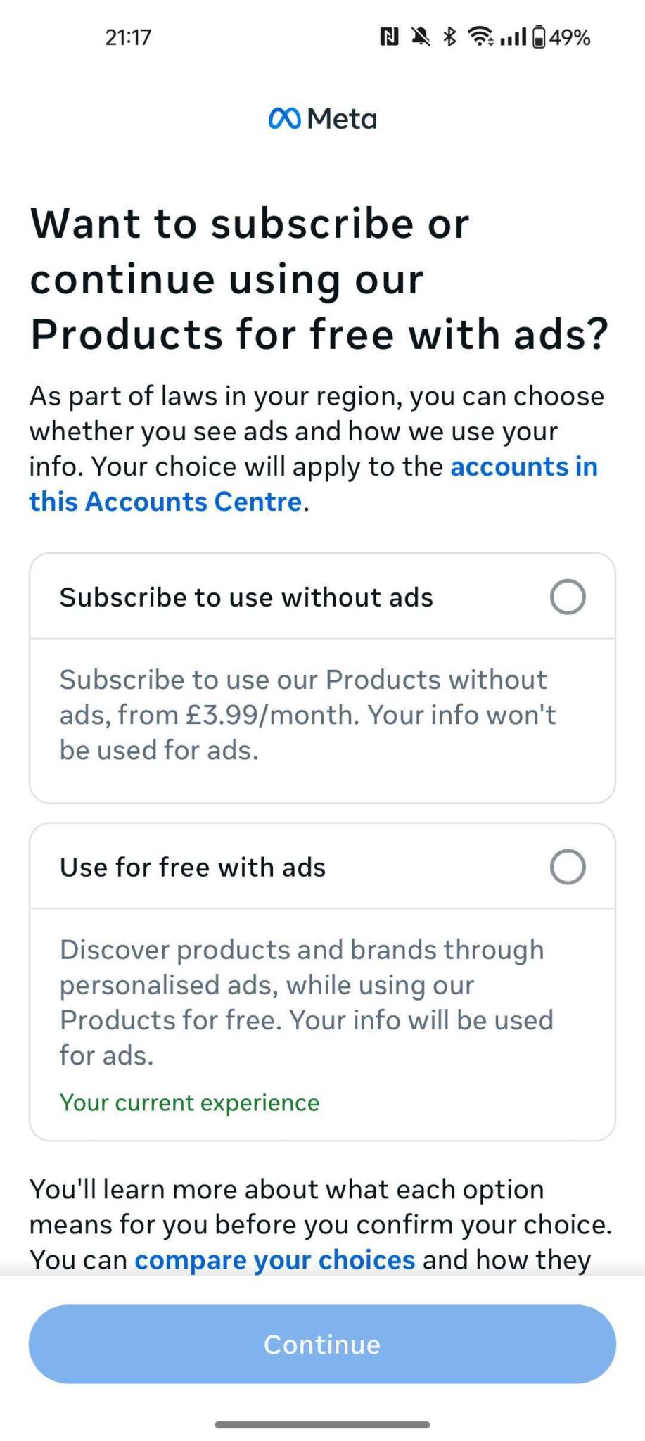 ```json
{
  "alt": "Meta subscription options for ad use displayed on a smartphone screen.",
  "caption": "Decide your Meta experience: Subscribe for an ad-free experience or continue for free with personalized ads.",
  "description": "The image shows a Meta prompt detailing subscription options. Users can choose between a paid ad-free subscription or continue using Meta products for free with ads. This choice affects account settings on the Accounts Centre. The screen is from a smartphone, displaying the time as 21:17, with battery at 49%. The interface includes a 'Continue' button at the bottom."
}
```