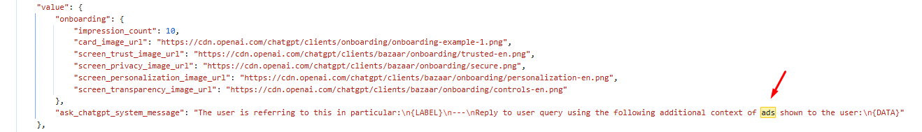```json
{
"alt": "Highlighted JSON code snippet showing URLs and a red arrow pointing to the word 'ads'.",
"caption": "Highlighting the word 'ads' in a JSON code snippet with URLs, focusing on context or usage.",
"description": "This image displays a JSON code snippet featuring URLs related to onboarding images. A red arrow points to the word 'ads', highlighting its relevance in context. The JSON structure includes keys for impression count and various screen image URLs. This snippet might be part of a technical setup for an application or website, illustrating how structured data is used to manage content visibility and settings during user onboarding."
}
```