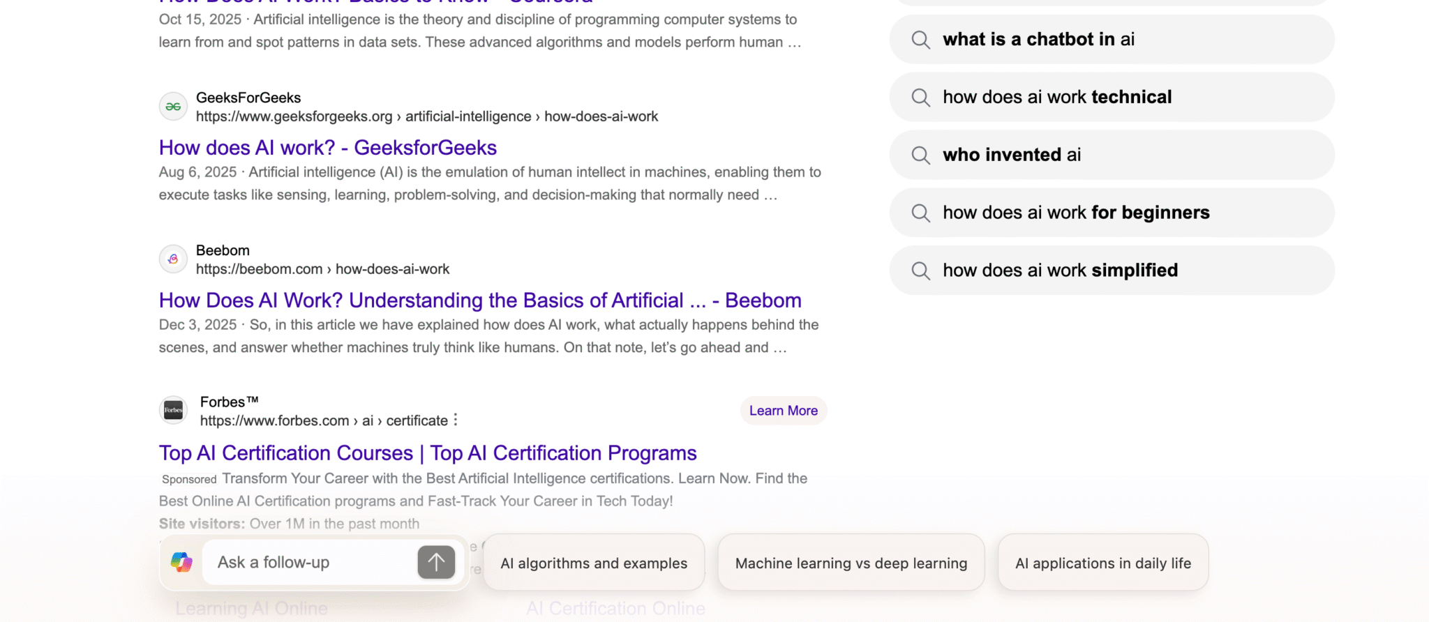 ```json
{
  "alt": "Search results page displaying articles on how AI works and certification programs.",
  "caption": "Explore how artificial intelligence operates and discover top certification programs to enhance your AI skills.",
  "description": "The image shows a search engine results page with articles focusing on the workings of artificial intelligence and AI certification programs. Results include GeeksForGeeks and Beebom articles explaining AI concepts, alongside Forbes featuring AI certification courses. Popular related searches, such as 'what is a chatbot in AI' and 'how does AI work simplified,' are displayed to the right. This setup provides educational insights and training resources for AI enthusiasts."
}
```
