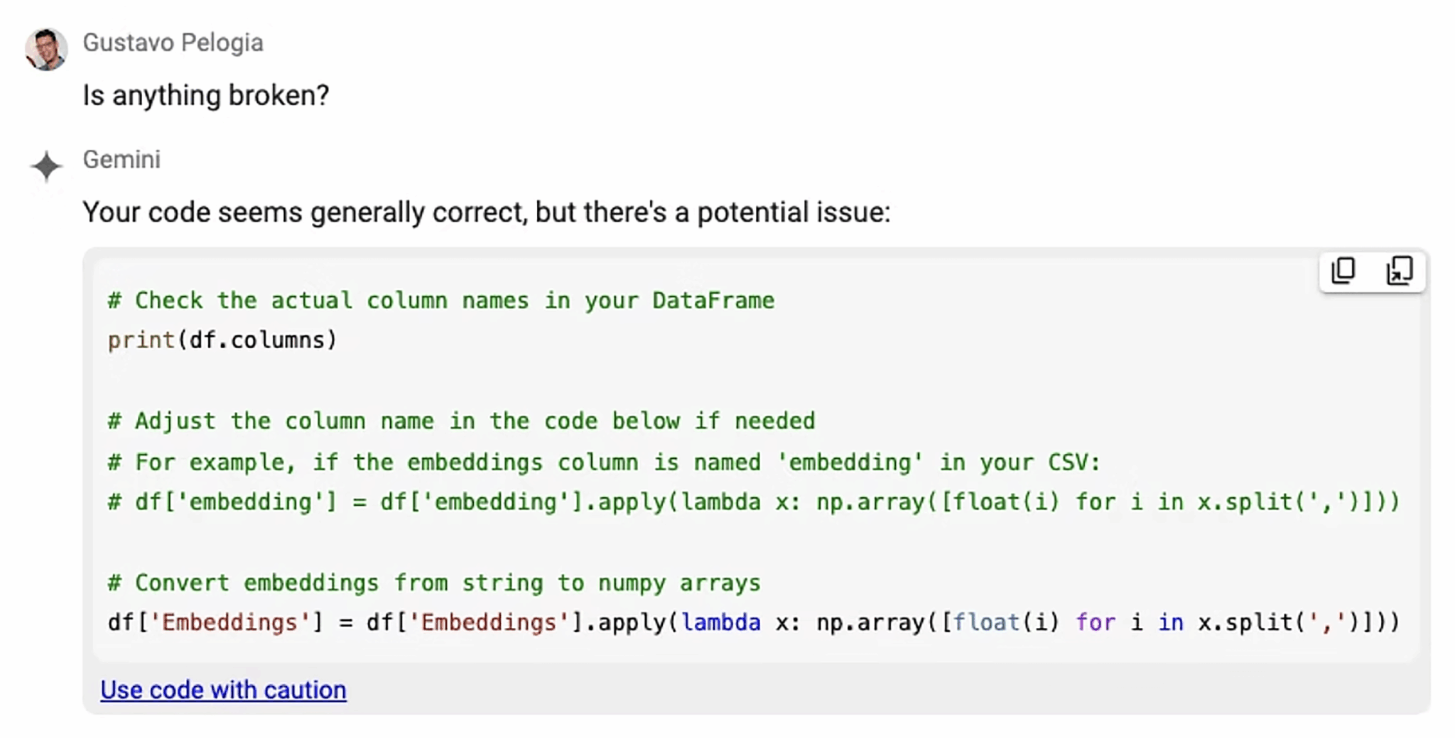 ```json
{
"alt": "Screenshot of a code review discussion and code snippet for converting embeddings in Python.",
"caption": "Engaging in a code troubleshooting session, this screenshot captures a conversation about refining a Python script to handle dataframe column names efficiently.",
"description": "This image shows a screenshot from a discussion about debugging a Python code involving DataFrame column names. A code snippet suggests checking actual column names using 'print(df.columns)' and converting embeddings from strings to numpy arrays. This is a useful reference for data scientists looking to troubleshoot and optimize their data processing scripts, particularly when dealing with CSV file imports and DataFrame manipulations."
}
```