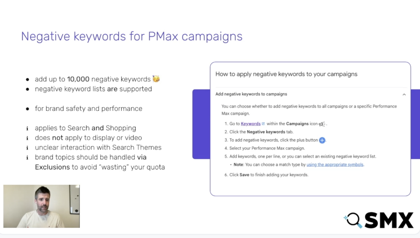 ```json
{
  "alt": "Presentation slide explaining negative keywords for PMax campaigns with instructions and a speaker at a conference.",
  "caption": "Discover how to optimize your PMax campaigns by adding up to 10,000 negative keywords. Enhance brand safety and performance with this step-by-step guide.",
  "description": "This image is a presentation slide from a conference discussing the use of negative keywords in Performance Max (PMax) campaigns. The slide outlines the allowance of up to 10,000 negative keywords for improving brand safety and performance. It includes a detailed guide on applying these keywords to campaigns, emphasizing their importance for Search and Shopping while noting exclusions for display and video. A speaker image is present, indicating a live presentation setting, with the SMX logo in the corner for branding."
}
```