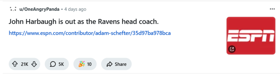 ```json
{
  "alt": "Social media post stating John Harbaugh is out as Ravens head coach, with an ESPN logo.",
  "caption": "Breaking news: John Harbaugh steps down as the Ravens head coach, as reported by ESPN.",
  "description": "A social media post announcing the departure of John Harbaugh as the head coach of the Ravens. The post includes a link to an ESPN article for more details and features the ESPN logo on the right. The post has engaged users, as indicated by the 21K upvotes, 5K comments, and 10 awards. Keywords: John Harbaugh, Ravens, ESPN, head coach, social media."
}
```
