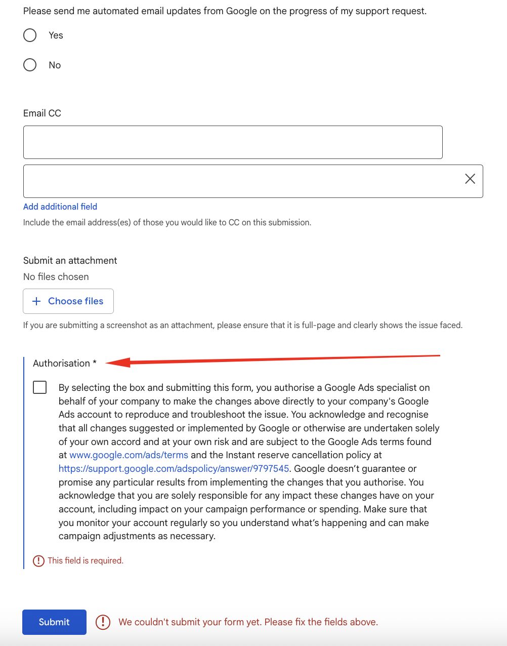 ```json
{
  "alt": "Google support form with an error message due to missing authorisation checkbox marking.",
  "caption": "An incomplete Google support form highlights the importance of ticking the authorisation box before submitting.",
  "description": "This image shows a Google support form where the authorisation checkbox is left unchecked, leading to an error message indicating the form cannot be submitted. The form includes options for email CC, uploading attachments, and a required authorisation agreement for Google Ads support. The form's error prompts users to fix the fields highlighted in red before proceeding. Keywords: Google support, form submission error, authorisation checkbox, Google Ads assistance."
}
```