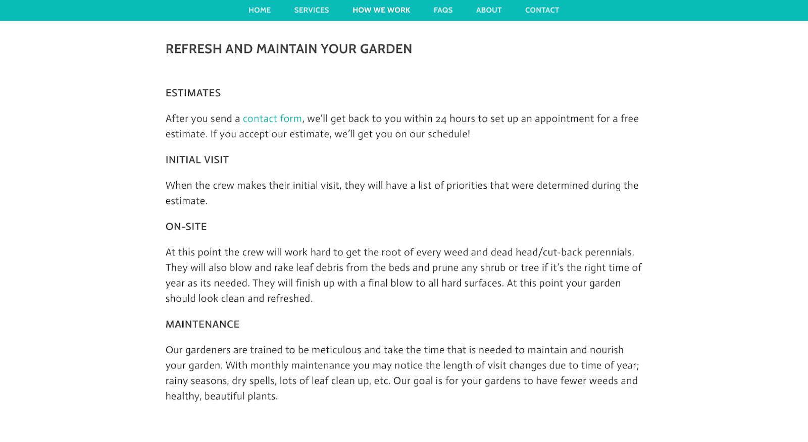 ```json
{
"alt": "Website section detailing garden maintenance services including estimates, initial visit, on-site work, and maintenance details.",
"caption": "Transform your garden with our expert maintenance services! From initial visits to meticulous upkeep, we ensure your outdoor space thrives year-round.",
"description": "This image is a webpage section titled 'Refresh and Maintain Your Garden' that outlines the garden maintenance services offered. It includes details on obtaining estimates, the initial visit procedure, on-site services, and ongoing maintenance. The content emphasizes the thoroughness of the team in handling weeding, pruning, and seasonal tasks to maintain a healthy garden. This section of the website aims to attract customers seeking reliable and professional garden care."
}
```