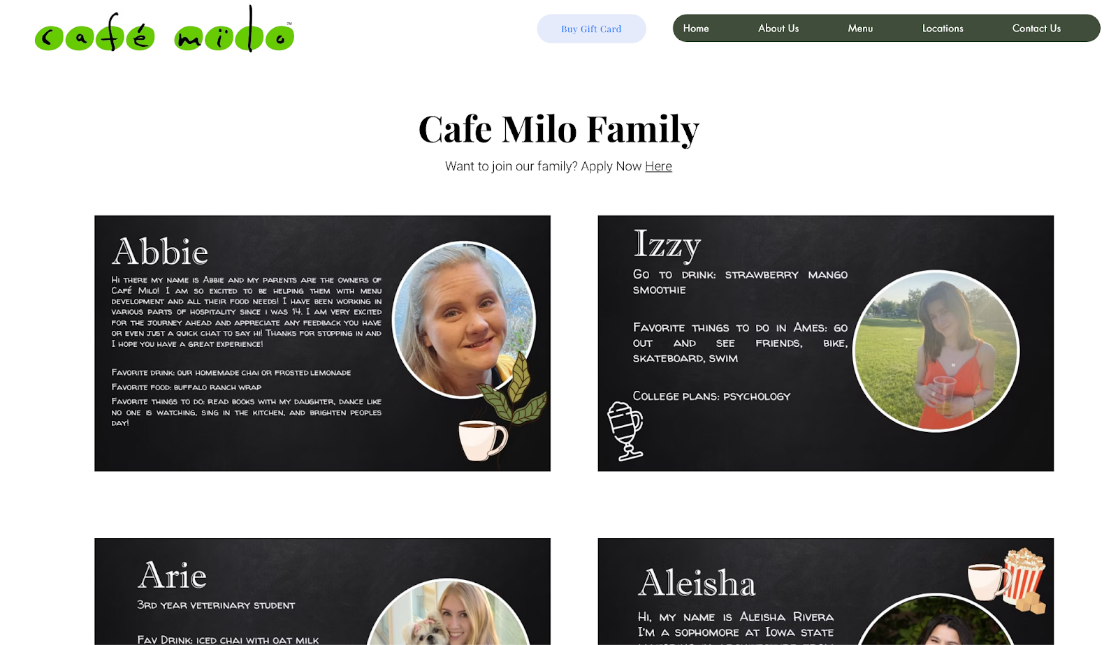 ```json
{
"alt": "Cafe Milo Family webpage featuring staff profiles and images for Abbie, Izzy, Arie, and Aleisha.",
"caption": "Meet the Cafe Milo Family – driven by passion and personality, from culinary experts to eager students, each with their unique tastes and favorite pastimes.",
"description": "The Cafe Milo Family webpage showcases staff profiles alongside personal photos and descriptions. Featured are: Abbie, involved in menu development; Izzy, a fan of strawberry mango smoothies; Arie, a veterinary student; and Aleisha, a sophomore at Iowa State. Each profile includes favorite drinks, foods, and activities, reflecting the friendly and community-focused spirit of the cafe. Keywords: Cafe Milo, staff profiles, community, beverages, menu development."
}
```