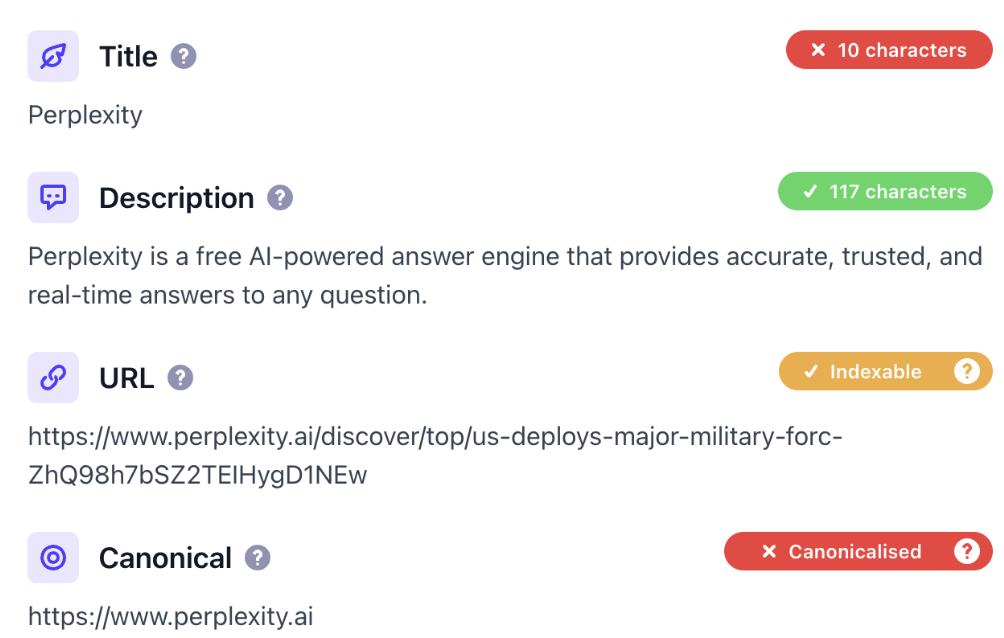 ```json
{
  "alt": "Screenshot showing metadata for Perplexity with title, description, URL, and canonical link.",
  "caption": "Discover the power of Perplexity, an AI-powered answer engine, with detailed metadata insights including URL and description.",
  "description": "This image is a screenshot showing the metadata for Perplexity. It includes a title labeled 'Perplexity' with a 10-character count warning, a description of the service as an AI-powered answer engine, an indexable URL link, and a canonical URL with a canonicalization warning. The interface provides insights into the content's SEO elements."
}
```