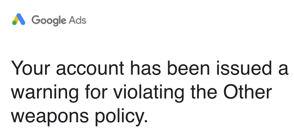 ```json
{
  "alt": "Google Ads warning for violating the Other weapons policy.",
  "caption": "A Google Ads account receives a warning for policy violation related to 'Other weapons.' Maintaining compliance is crucial for continued ad service.",
  "description": "This image shows a notification from Google Ads indicating that an account has received a warning for violating the 'Other weapons policy.' The message is displayed in a straightforward, bold font with the Google Ads logo at the top. This notification highlights the importance of adhering to Google's advertising policies to avoid disruptions in ad service. Keywords: Google Ads, warning, policy violation, weapons policy."
}
```
