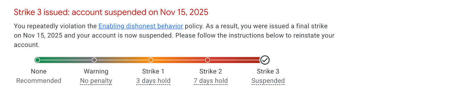 ```json
{
  "alt": "Warning message about account suspension due to policy violation with a three-strike system displayed.",
  "caption": "Final Warning: Your account has been suspended after three strikes for violating policy. Follow instructions to reinstate.",
  "description": "The image shows a message indicating an account suspension due to repeated violations of a specific policy, with a warning timeline highlighting three strikes. The strikes detail penalties, leading to a suspension on November 15, 2025. Users are advised to follow the provided instructions to reinstate their account. This visual emphasizes the consequences of repeated policy breaches and the importance of adherence to terms and services."
}
```