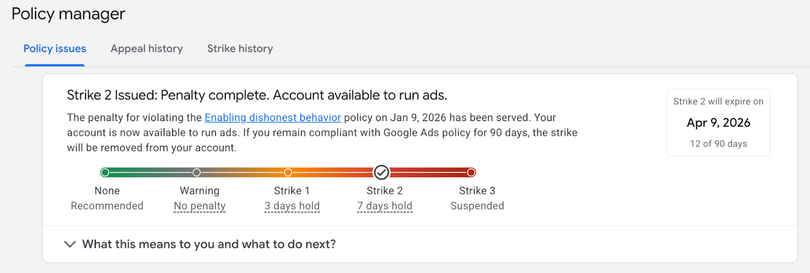 ```json
{
  "alt": "Google Ads policy manager indicating a Strike 2 issued for policy violation, with account now available to run ads and expiration on April 9, 2026.",
  "caption": "Policy Manager shows that Strike 2 has been issued for enabling dishonest behavior. The account can now run ads as compliance is maintained. Strike expires April 9, 2026.",
  "description": "The Google Ads policy manager interface reveals a Strike 2 issued for a violation on January 9, 2026. The penalty for enabling dishonest behavior is complete, allowing the account to run ads. If compliant for 90 days, the strike will be removed. The expiration date for this strike is April 9, 2026. The progress bar illustrates different penalty stages from none to suspension, with a focus on compliance to avoid further action."
}
```
