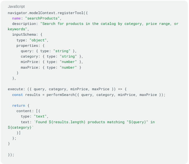 ```json
{
  "alt": "JavaScript code for registering a product search tool with input schema and execution function.",
  "caption": "This code snippet showcases how to register a product search tool in JavaScript, featuring a customizable input schema and dynamic result display.",
  "description": "The image displays a JavaScript code snippet for registering a 'searchProducts' tool. It includes a description, input schema for query parameters like category and price range, and an execution function that performs a search based on these inputs. The function then returns results showing the number of products found. Keywords include JavaScript, tool registration, product search, and code snippet."
}
```