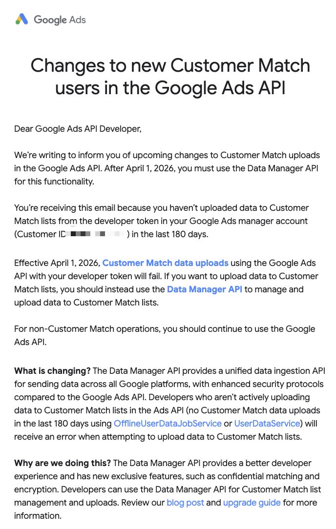 ```json
{
"alt": "Google Ads API email about changes to Customer Match uploads effective April 1, 2026.",
"caption": "Important updates to the Google Ads API: Learn about new requirements for Customer Match uploads starting April 2026.",
"description": "This image displays an email from Google Ads informing API developers about upcoming changes to Customer Match uploads. Effective April 1, 2026, developers must use the Data Manager API instead of the Google Ads API for uploading Customer Match data. The email emphasizes the importance of adapting to these changes for continued functionality. It explains the benefits of the Data Manager API, including enhanced security and features like confidential matching and encryption."
}
```