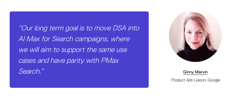 ```json
{
  "alt": "Quote about moving DSA into AI Max by Google Product Ads Liaison, with a profile image.",
  "caption": "Discover the future of DSA and AI Max in search campaigns with insights from Google's Product Ads Liaison.",
  "description": "The image features a quote on a purple background discussing the integration of DSA into AI Max for search campaigns, aiming for parity with PMax Search. On the right is a portrait of a woman identified as Ginny Marvin, the Product Ads Liaison at Google. This image provides insights into Google's future goals for search campaign technology."
}
```
