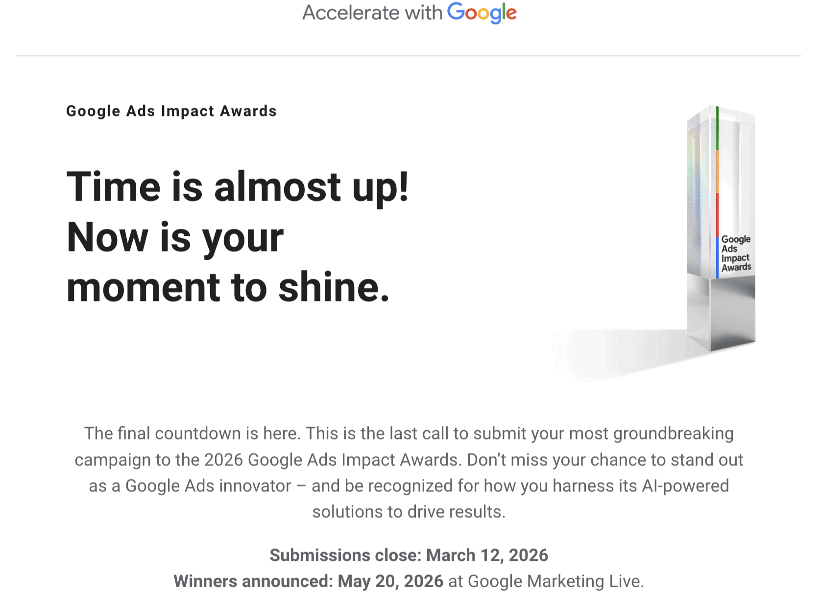 ```json
{
"alt": "Google Ads Impact Awards announcement urging final submissions before deadline.",
"caption": "Seize the spotlight! The 2026 Google Ads Impact Awards deadline is approaching. Submit your groundbreaking campaigns now to make your mark.",
"description": "The image announces the Google Ads Impact Awards, encouraging final submissions for the 2026 campaign. Highlighting the urgency with the phrase 'Time is almost up! Now is your moment to shine.' the text invites participants to showcase their innovative use of AI-powered solutions. The submission deadline is March 12, 2026, with winners announced on May 20, 2026, at Google Marketing Live."
}
```