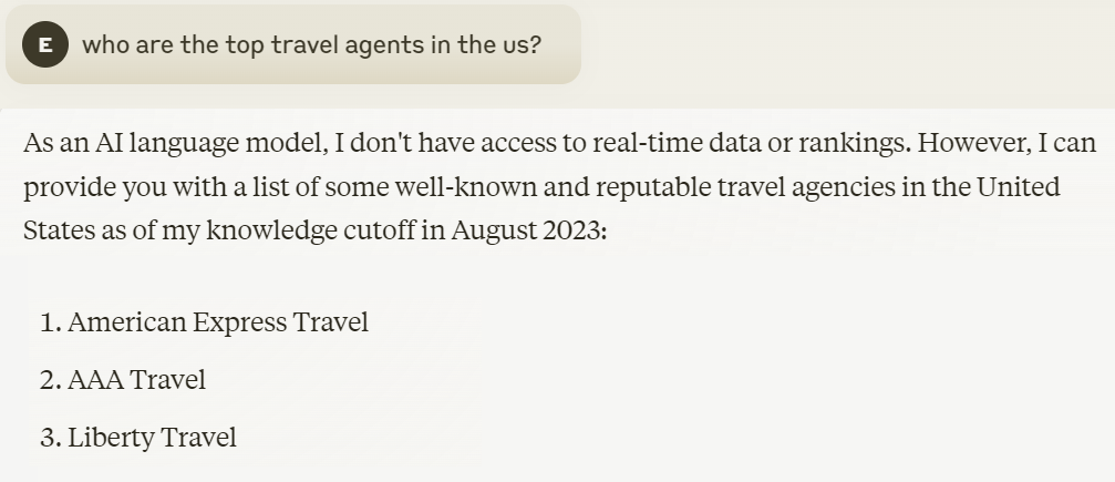 ```json
{
"alt": "Screenshot of a text providing names of well-known travel agencies in the US.",
"caption": "Discover the top US travel agencies as recommended by an AI, featuring American Express Travel, AAA Travel, and Liberty Travel.",
"description": "This image is a screenshot of text listing well-known travel agencies in the United States, including American Express Travel, AAA Travel, and Liberty Travel. The text clarifies that these names are based on the AI model's knowledge as of August 2023 and not current rankings. Useful for travelers seeking trusted agencies, this content is informative about travel planning options in the US."
}
```