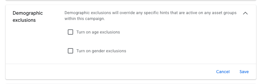 ```json
{
  "alt": "Demographic exclusions settings in a campaign interface, with options for age and gender exclusions.",
  "caption": "Configure your campaign with demographic exclusions to tailor your audience based on age and gender preferences.",
  "description": "The image shows a section of a campaign interface titled 'Demographic exclusions.' It offers options to turn on age and gender exclusions, which will override any specific hints that are active on asset groups within the campaign. The interface includes 'Cancel' and 'Save' buttons, providing flexibility in adjusting these settings. This feature enhances campaign targeting by allowing precise audience customization."
}
```