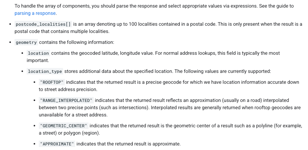 ```json
{
"alt": "Guide on parsing response components with types like ROOFTOP and APPROXIMATE.",
"caption": "Understanding Geocode Location Types: Dive into the specifics of parsing response components from postal code localities to precise geocodes.",
"description": "This image provides detailed guidance on parsing response components in geolocation data. It highlights how to interpret arrays like postcode_localities, and explains geometry details that include location types such as ROOFTOP, RANGE_INTERPOLATED, GEOMETRIC_CENTER, and APPROXIMATE. This is crucial for understanding accuracy and the precision of geocoding results, aiding in effective data handling and utilization."
}
```