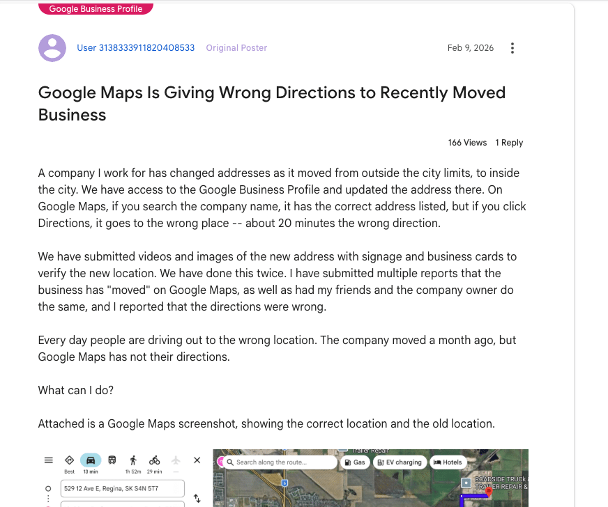 ```json
{
"alt": "Forum post discussing Google Maps giving wrong directions after business address change.",
"caption": "Frustration mounts as a business struggles with incorrect Google Maps directions following an address change, causing customers to get lost.",
"description": "The image shows a forum post about issues with Google Maps providing incorrect directions to a business after its address change. Despite updating Google Business Profile, the directions lead 20 minutes off. Attached is a Google Maps screenshot indicating both old and new locations. The post has had 166 views and 1 reply, highlighting the frequent errors with directions and the efforts taken to rectify the situation."
}
```