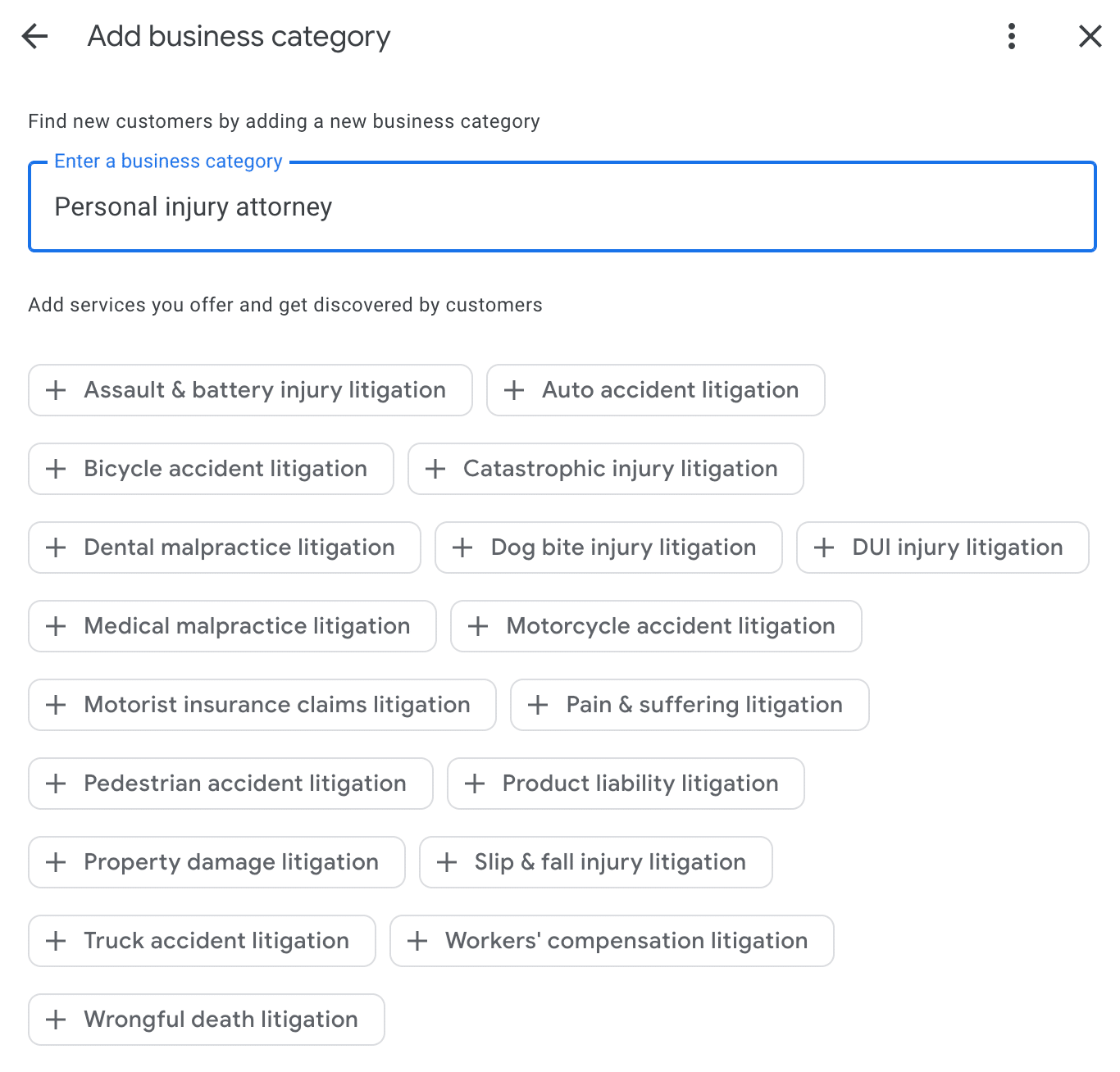 ```json
{
"alt": "Business category selection screen showing various litigation services for a personal injury attorney.",
"caption": "Explore a variety of litigation services available for personal injury attorneys, from auto accidents to wrongful death cases.",
"description": "This image displays an interface for selecting a business category specific to personal injury attorneys. Options include various litigation services such as assault & battery, auto and bicycle accidents, medical malpractice, wrongful death, and more. This highly detailed interface facilitates attorneys in defining their specialized services for better customer discovery. Keywords: business category, personal injury attorney, litigation services, customer discovery."
}
```