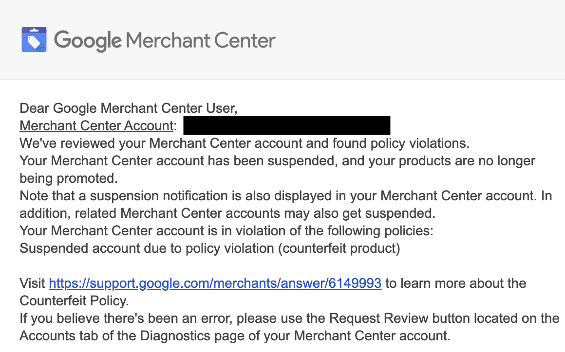 ```json
{
  "alt": "Google Merchant Center account suspension notice due to policy violations.",
  "caption": "An important notice from Google Merchant Center regarding account suspension due to policy breaches. Ensure compliance to restore your product promotions.",
  "description": "This image shows a notification from Google Merchant Center detailing an account suspension due to policy violations, specifically related to counterfeit products. It advises contacting support for further information and review requests. The email underscores the importance of adhering to Google's policies to continue promoting products without interruptions."
}
```