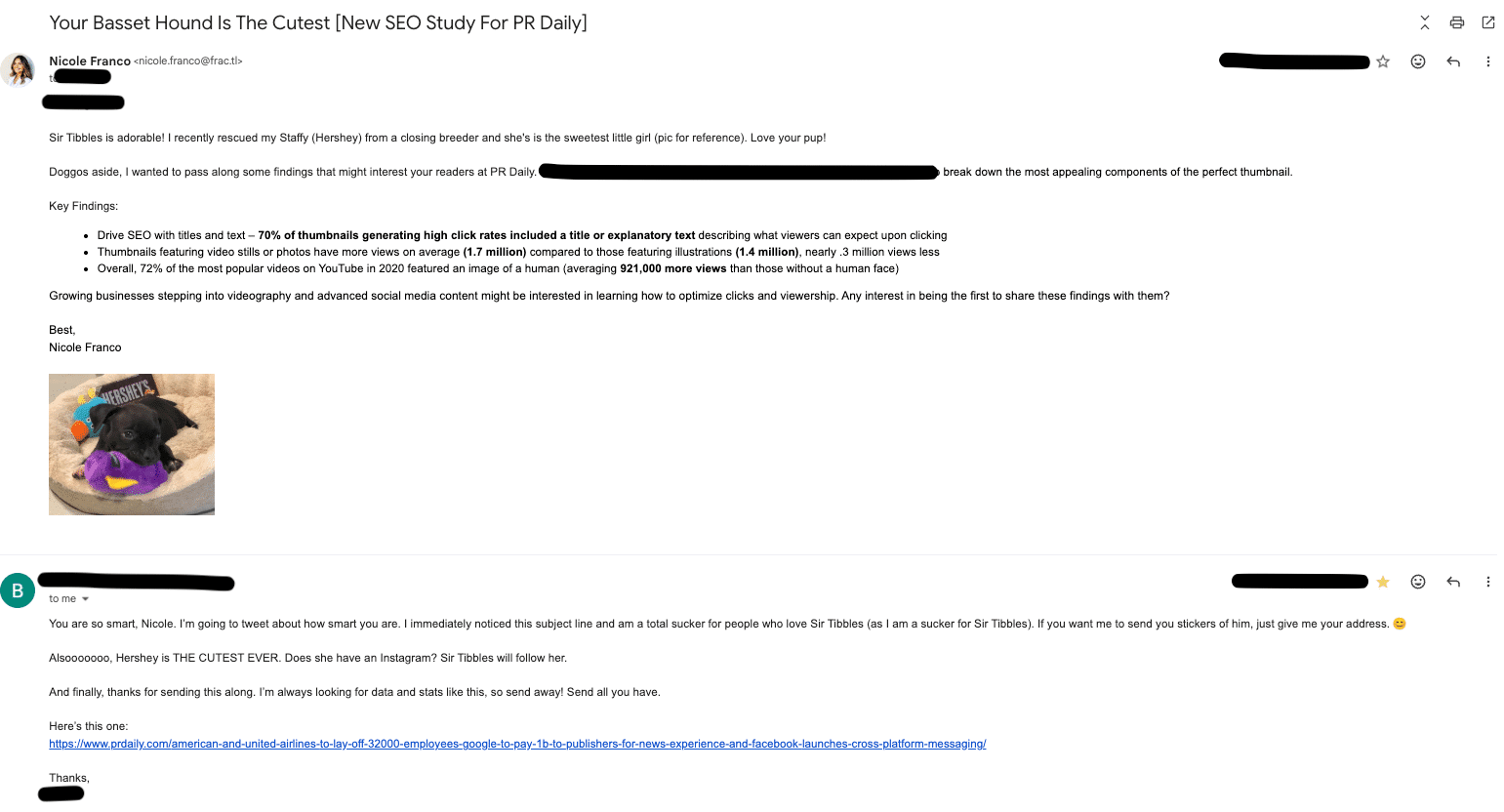 ```json
{
  "alt": "Email exchange discussing a new SEO study with an image of a black dog named Hershey holding a purple toy.",
  "caption": "This email thread captures a light-hearted exchange about a new SEO study, complete with a photo of an adorable dog named Hershey, who steals the spotlight.",
  "description": "The image shows an email exchange regarding an SEO study for PR Daily. The email, sent by Nicole Franco, highlights findings about video thumbnails and SEO. Also featured is a picture of a black dog named Hershey with a purple toy, adding a personal touch to the communication. The emails discuss strategies, express admiration for the dog, and reference additional articles for consideration. Hershey's presence adds warmth and engagement to the professional discourse."
}
```