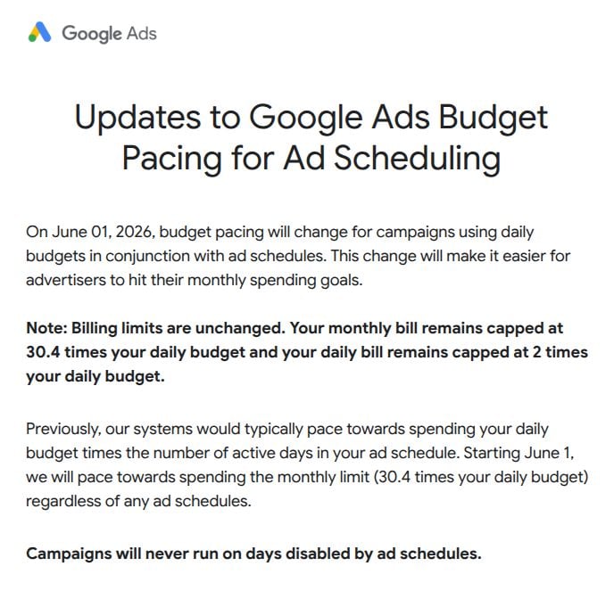 ```json
{
  "alt": "Google Ads update on budget pacing for ad scheduling effective June 1, 2026.",
  "caption": "Important update: Starting June 1, 2026, Google Ads adjusts budget pacing to enhance ad scheduling, aiding advertisers in managing spending goals efficiently.",
  "description": "This image details the upcoming changes to Google Ads budget pacing effective June 1, 2026. The update highlights adjustments for campaigns using daily budgets with ad schedules. Key points include unaltered billing limits, with monthly bills capped at 30.4 times the daily budget, and daily bills capped at twice the daily budget. This change aims to help advertisers better manage monthly spending. The announcement clarifies that campaigns will not run on days disabled by ad schedules."
}
```