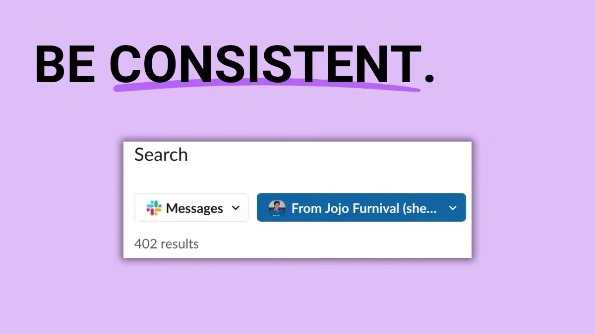 ```json
{
  "alt": "Purple background with the text 'BE CONSISTENT.' above a Slack search box showing 402 results.",
  "caption": "Stay focused and persistent—consistency is key! This image highlights the importance of being consistent, featuring a Slack search bar.",
  "description": "The image features a Slack search bar against a purple background, with large text 'BE CONSISTENT.' above it, emphasizing the importance of consistency in effective communication and collaboration. The search bar displays 402 results, showcasing a query for messages from a user. The image visually communicates the crucial role of consistency in digital communication tools like Slack."
}
```