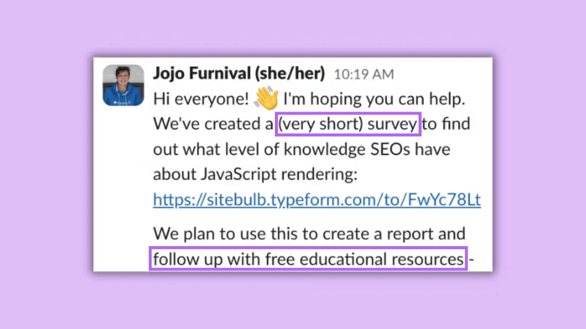 ```json
{
  "alt": "Message from Jojo Furnival about a survey on SEO knowledge of JavaScript rendering.",
  "caption": "Join Jojo Furnival in gathering insights through a quick survey aimed at understanding SEO professionals' knowledge of JavaScript rendering.",
  "description": "The image shows a social media post from Jojo Furnival asking for participation in a brief survey to assess the understanding of JavaScript rendering among SEO professionals. The survey link is provided and it states the intention to create a report with free educational resources as a follow-up. Highlighted sections include '(very short) survey' and 'follow up with free educational resources'."
}
```