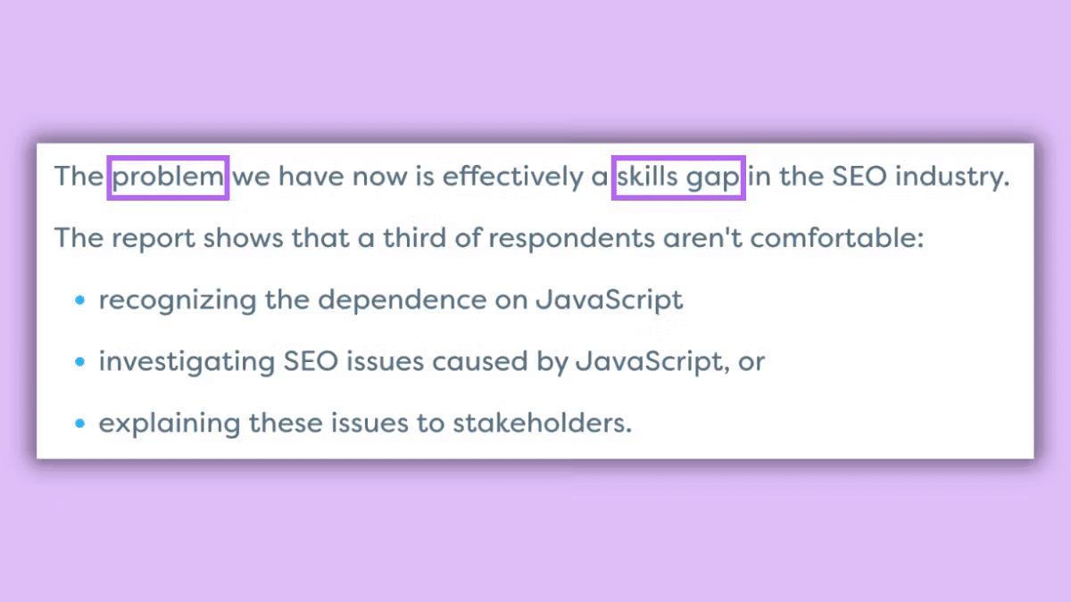 ```json
{
  "alt": "Text highlighting the problem of a skills gap in the SEO industry, focusing on JavaScript issues.",
  "caption": "Highlighting the skills gap in SEO: A report reveals many struggle with JavaScript's impact on SEO, creating challenges in the industry.",
  "description": "This image contains text discussing a skills gap in the SEO industry, with a focus on JavaScript-related challenges. Key points include difficulties in recognizing JavaScript dependencies, investigating SEO issues, and explaining these to stakeholders. The text is set against a light purple background, and certain keywords are highlighted for emphasis. Useful for discussions on SEO skills and industry challenges."
}
```