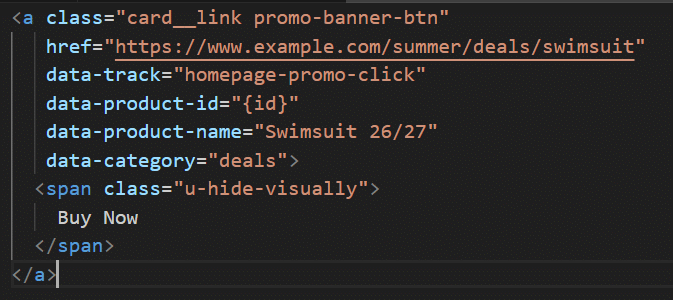 ```json
{
  "alt": "HTML anchor tag for a summer swimsuit promotion link",
  "caption": "Dive into summer savings with this HTML snippet promoting the latest swimsuit deals. Click and make a splash!",
  "description": "This image shows an HTML anchor tag with classes for styling, linking to a summer swimsuit deal at www.example.com. It includes data attributes for tracking clicks, product ID, and category. The visually hidden span displays 'Buy Now' text. Ideal for promoting online deals and tracking user engagement."
}
```