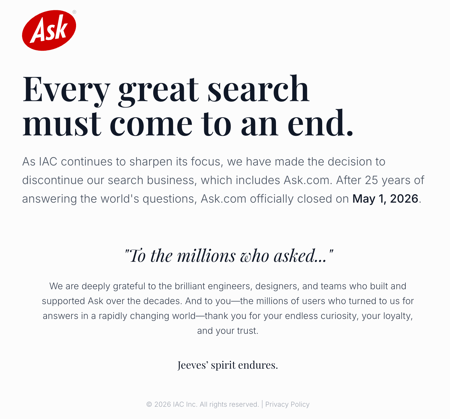 ```json
{
  "alt": "Ask.com closure announcement stating closure on May 1, 2026, after 25 years.",
  "caption": "After 25 years of service, Ask.com bids farewell as it officially closes on May 1, 2026. A heartfelt thanks to users and contributors.",
  "description": "This image is an announcement of Ask.com's closure, effective May 1, 2026. The notice expresses gratitude to its users and contributors over the past 25 years. It highlights the decision to discontinue the search business as IAC refocuses its objectives. The statement is accompanied by an inscription about the enduring legacy of Jeeves and conveys appreciation for the community's curiosity and trust."
}
```
