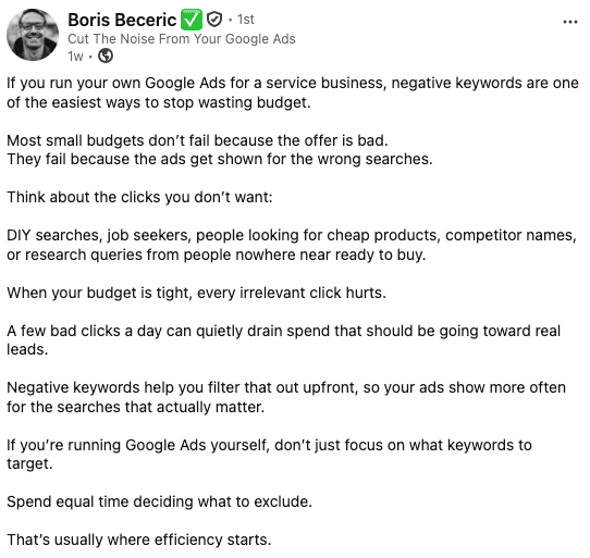 ```json
{
  "alt": "LinkedIn post by Boris Beceric about using negative keywords in Google Ads to avoid wasting budget.",
  "caption": "Harness the power of negative keywords to refine your Google Ads strategy and maximize your marketing budget efficiency.",
  "description": "This LinkedIn post by Boris Beceric highlights the importance of negative keywords in Google Ads for service businesses. By filtering out unwanted clicks from searches like DIY solutions or job seekers, businesses can prevent budget waste on irrelevant clicks. Boris emphasizes that effective ad management requires equal focus on what to exclude, ensuring ad spend targets ready-to-buy audiences, ultimately enhancing efficiency and conversion rates."
}
```