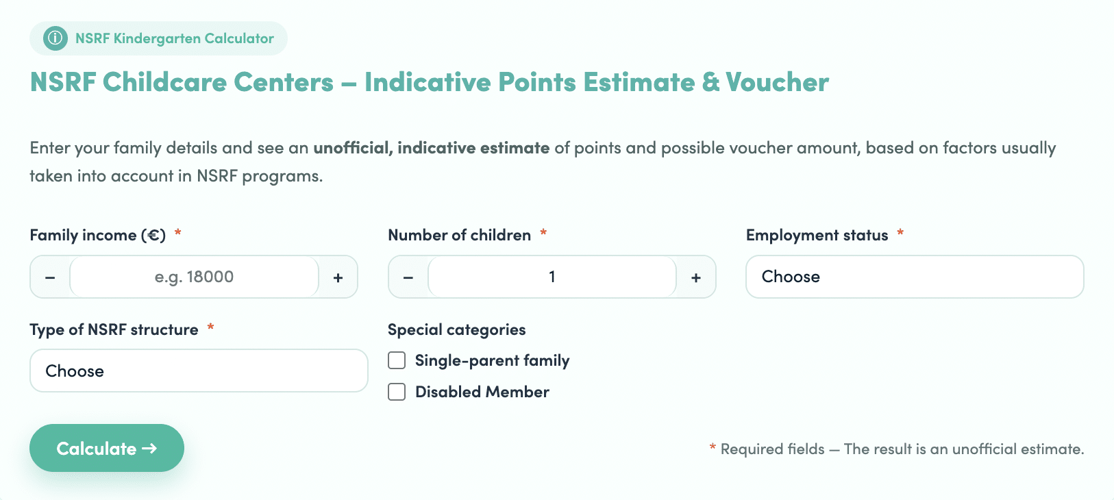 ```json
{
"alt": "NSRF Childcare Centers calculator interface for estimating voucher eligibility based on family income, number of children, and employment status.",
"caption": "Discover your potential NSRF childcare voucher eligibility with this handy calculator. Adjust income, number of children, and employment status for an indicative estimate.",
"description": "The NSRF Childcare Centers calculator is designed to provide an unofficial estimate of points and potential voucher amounts for childcare assistance. Users input their family income, number of children, and employment status to receive an indicative result. Additional options include specifying special categories such as single-parent family or disabled family member. This tool aids families in estimating eligibility for NSRF programs."
}
```