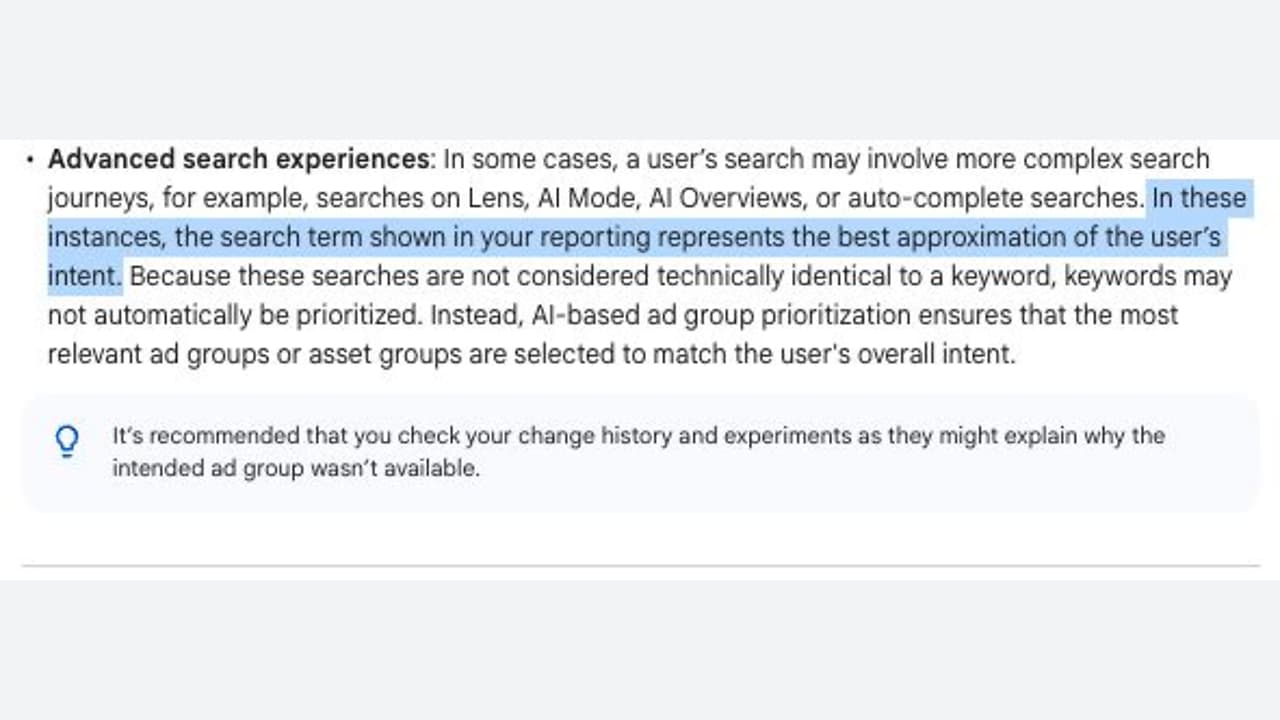 ```json
{
"alt": "Text explaining advanced search experiences and AI-based ad group prioritization.",
"caption": "Decoding advanced search experiences: how AI enhances ad group prioritization by interpreting user intent for optimized results.",
"description": "This image contains a section of text discussing advanced search experiences involving AI tools like Lens and AI Mode. It emphasizes that search terms in reports represent user intent and explains the role of AI-based ad group prioritization in aligning ads with user interests, despite the absence of directly matching keywords. A recommendation is also provided to review change history if an intended ad group is unavailable. Keywords: advanced search, AI, user intent, ad group prioritization."
}
```