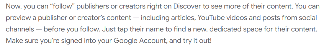 ```json
{
  "alt": "Text explaining how to follow publishers or creators on Google Discover.",
  "caption": "Discover new content on Google by following your favorite publishers and creators. Preview their posts before following to tailor your feed.",
  "description": "An informative text image from Google detailing how users can follow publishers or creators directly on Discover. It highlights the ability to preview content, such as articles and YouTube videos, before following. Users are advised to sign in to their Google Account to explore this feature. Ideal for those looking to customize their content consumption on Google Discover."
}
```