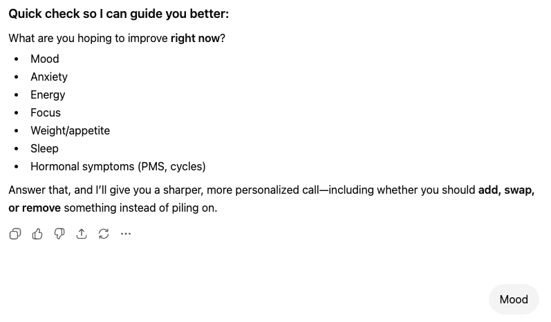 ```json
{
  "alt": "Prompt asking what aspect you want to improve, with options like mood, anxiety, energy, and more.",
  "caption": "Identify your priority: Choose what you wish to improve from mood to hormonal symptoms for a tailored guide.",
  "description": "This image features a prompt titled 'Quick check so I can guide you better,' asking what the user hopes to improve immediately. Options listed include mood, anxiety, energy, focus, weight/appetite, sleep, and hormonal symptoms such as PMS and cycles. The prompt suggests providing a personalized recommendation based on the user's choice, including advice on adding, swapping, or removing elements. Interactive icons are visible for user feedback. Keywords: mood, anxiety, energy, focus, sleep improvement."
}
```