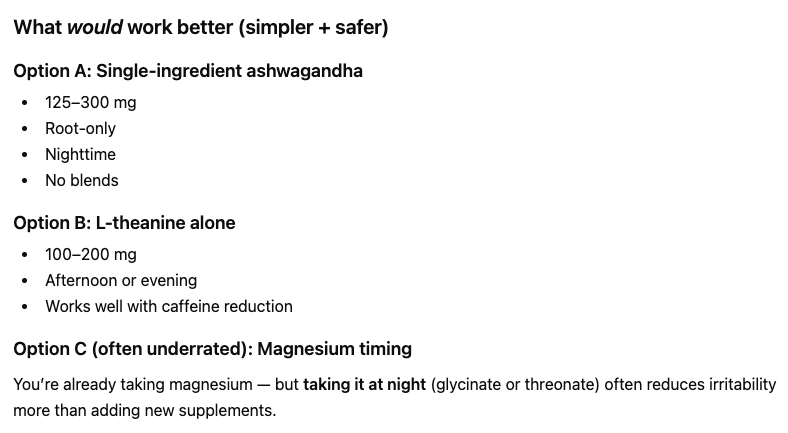 ```json
{
  "alt": "Comparison of three supplement options: ashwagandha, L-theanine, and magnesium timing with details on doses and usage.",
  "caption": "Explore simpler and safer alternatives: Ashwagandha, L-theanine, and magnesium timing, each with unique benefits for better wellness.",
  "description": "This image presents three supplement options for improved wellness: Option A: Ashwagandha (125-300 mg, root-only, nighttime), emphasizes simplicity without blends. Option B: L-theanine (100-200 mg, afternoon or evening) complements caffeine reduction. Option C: Magnesium with a focus on nighttime intake (glycinate or threonate) to ease irritability. These alternatives offer simpler and safer approaches to health management, perfect for search inquiries about natural supplements."
}
```