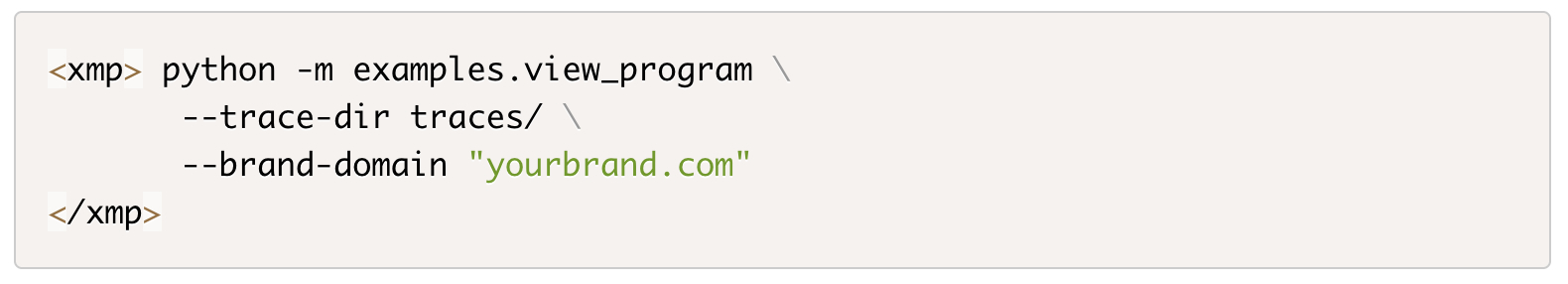 ```json
{
  "alt": "Python command with options for trace directory and brand domain in code snippet.",
  "caption": "A Python command ready to execute a view program with specified trace directory and brand domain options.",
  "description": "This image features a code snippet formatted in XML style, showcasing a Python command to run a module named 'examples.view_program' with options for setting a trace directory to 'traces/' and a brand domain as 'yourbrand.com'. The command includes newline escapes for readability. The code snippet is enclosed in XMP tags, indicating a block of computer code."
}
```