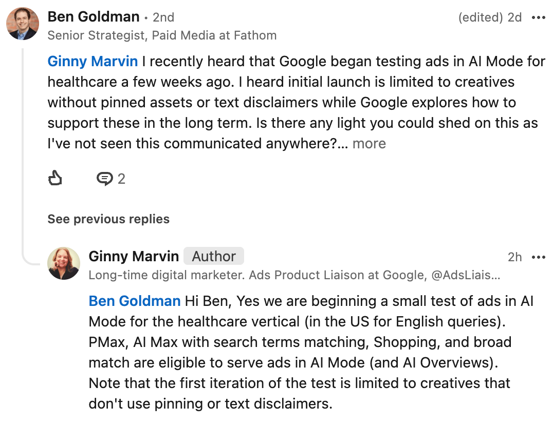 ```json
{
  "alt": "LinkedIn conversation about Google testing healthcare ads in AI Mode.",
  "caption": "Exploring the future of ads: A LinkedIn dialogue on Google's AI Mode for healthcare advertising.",
  "description": "A LinkedIn exchange between Ben Goldman and Ginny Marvin discussing Google's test of AI Mode ads in the healthcare sector. Ben Goldman inquires about the testing scope, seeking clarity on initial restrictions like creatives without pinned assets or text disclaimers. Ginny Marvin confirms the test's scope, highlighting that it's limited to the US for English queries and involves PMax and AI Max. The conversation reveals insights into Google's advertising innovations."
}
```