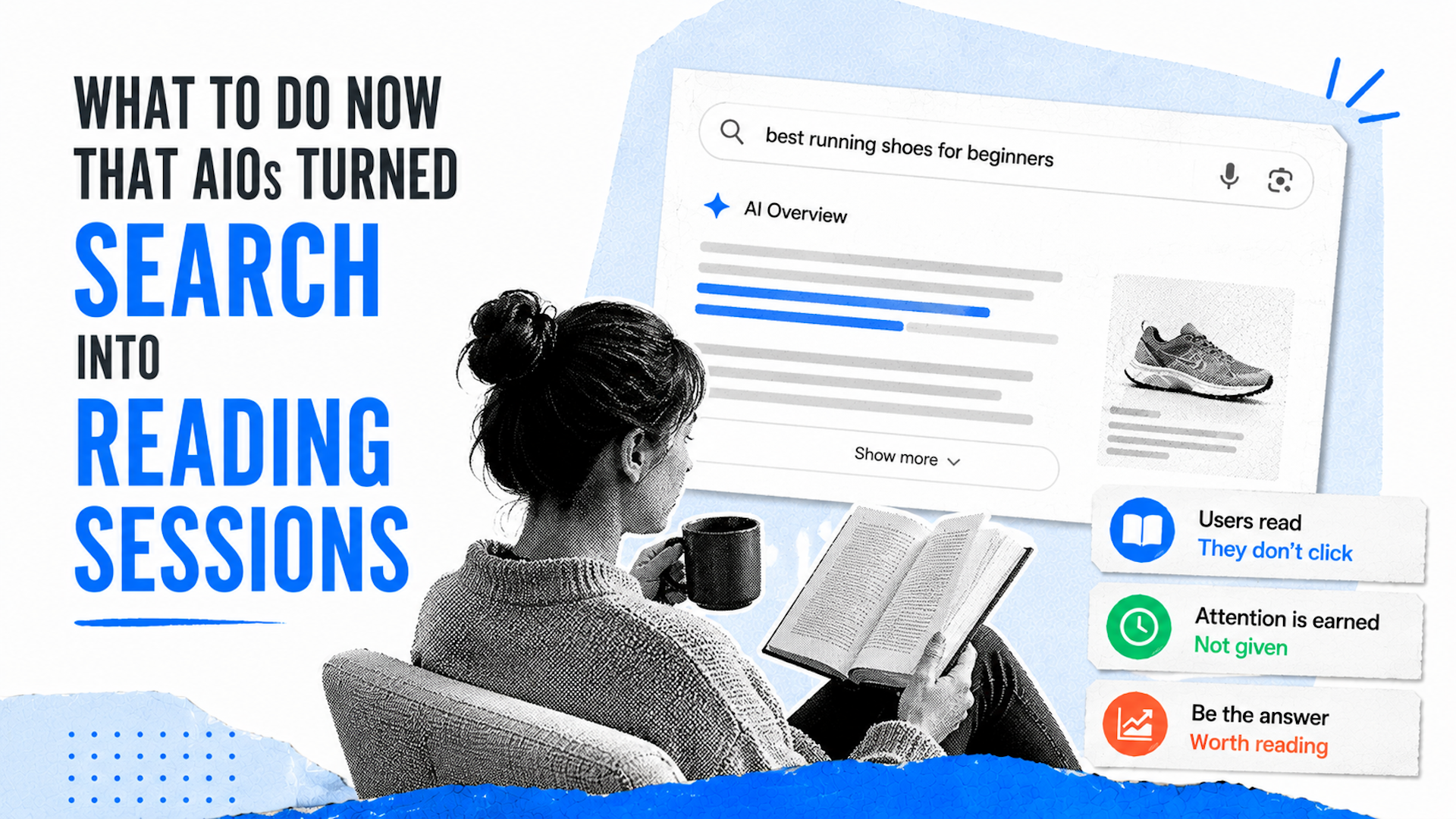 ```json
{
  "alt": "Graphic showing a person reading a book with search interface, emphasizing AI impact on reading habits.",
  "caption": "The evolution of AI-powered searches: transforming search queries into immersive reading experiences.",
  "description": "This image depicts a person with a mug in hand, deeply engrossed in a book, symbolizing the shift in user behavior due to AI advancements. A mock search result page illustrates how AI has turned simple searches into extensive reading sessions. Keywords like 'best running shoes for beginners' and insights on user engagement, such as 'Users read, They don’t click,' highlight this transformation."
}
```