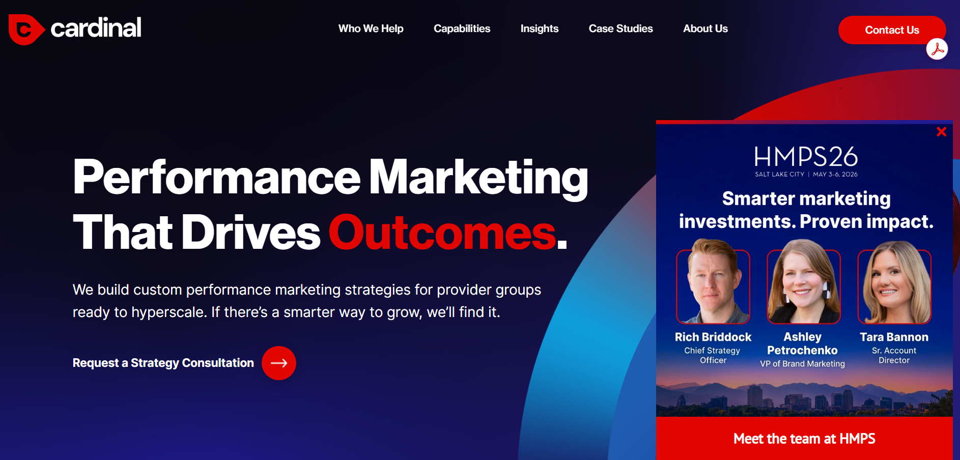 ```json
{
  "alt": "Cardinal website homepage showcasing performance marketing strategies. Includes a pop-up about HMPS26 conference.",
  "caption": "Discover the power of performance marketing with Cardinal. Dive deeper at HMPS26, where smarter marketing yields proven results.",
  "description": "The Cardinal website homepage features a bold headline emphasizing 'Performance Marketing That Drives Outcomes.' It invites visitors to request a strategy consultation. A pop-up highlights the HMPS26 conference occurring May 3-6, 2026, in Salt Lake City, focusing on smarter marketing investments with team members Rich Briddock, Ashley Petrochenko, and Tara Bannon pictured."
}
```